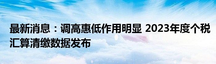 最新消息：调高惠低作用明显 2023年度个税汇算清缴数据发布