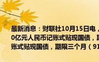 最新消息：财联社10月15日电，财政部将于周三（16日）招标发行200亿元人民币记账式贴现国债，期限63天；招标发行600亿元人民币记账式贴现国债，期限三个月（91天）。